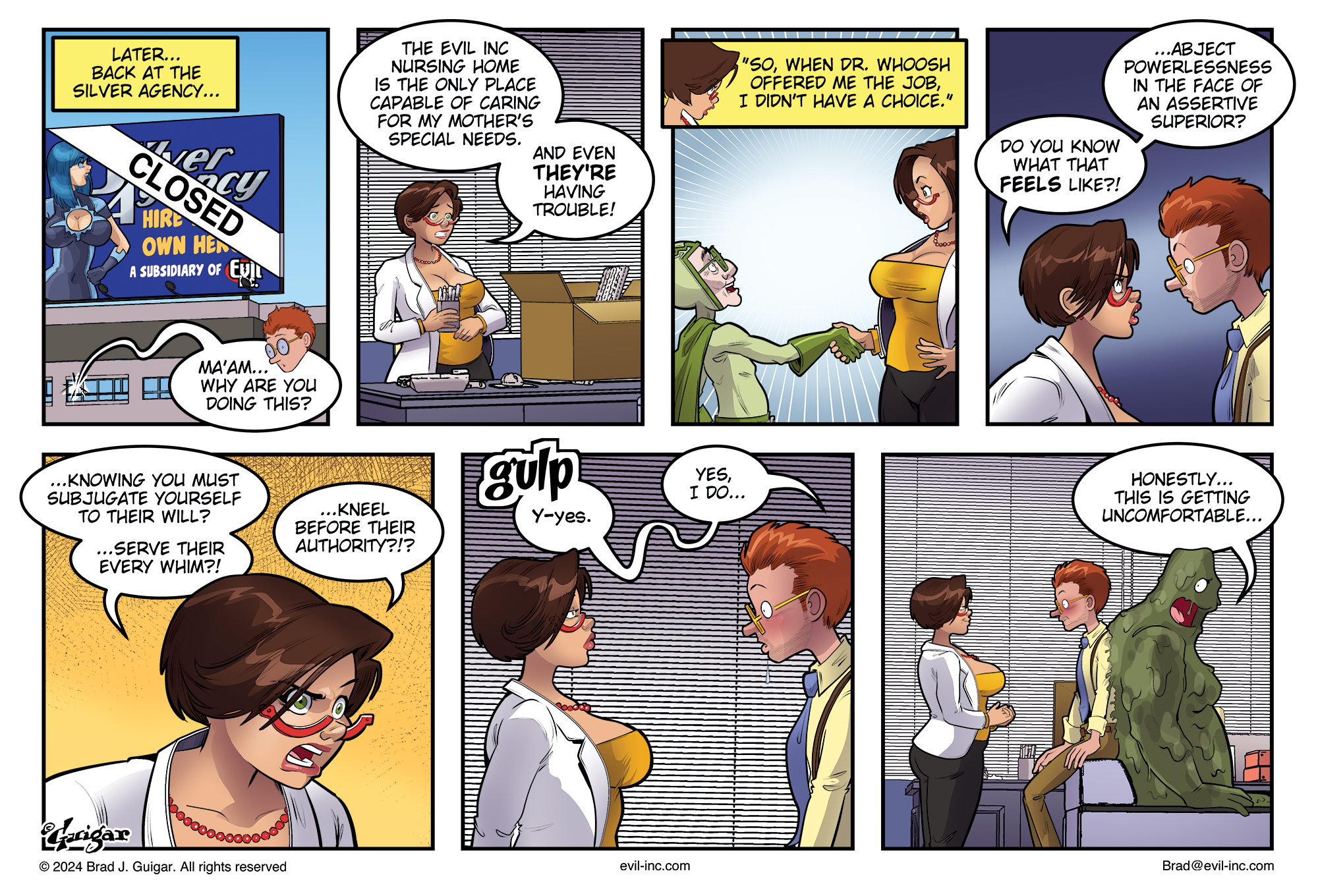 Transcript Evil Inc: Nov. 26, 2024 Panel 1 Later... back at the Silver Agency... Jeremy: Ma'am... why are you doing this? Panel 2 Cassie Cruz: The Evil Inc nursing home is the only place capable of caring for my mother's special needs. And even they're having trouble! Panel 3 Cruz: So, when Dr. Whoosh offered me the job, I didn't have a choice. Panel 4 Cruz: Do you know what that feels like?! Abject powerlessness in the face of an assertive superior? Panel 5 Knowing you must subjugate yourself to their will? — Serve their every whim?! — Kneel before their authority?!? Gulp. Y-Yes... yes, I do... Panel 6 Scene widens out to show that Jeremy is still stuck to GlueTrap’s back. He’s been listing in to this conversation against his will. GlueTrap: Honestly... this is getting uncomfortable... Footer: © 2024 Brad J. Guigar. All rights reserved. Evil-Inc.com